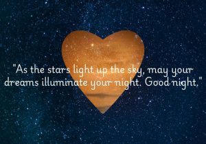 As the stars light up the sky, may your dreams illuminate your night. Good night" beautifully combines the imagery of twinkling stars with the hope for inspiring dreams. It conveys a warm wish for a restful night, encouraging the idea that dreams can bring light and joy, just like the stars above.