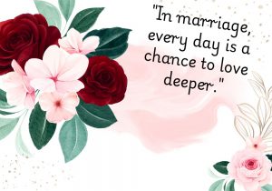 In marriage, every day is a chance to love deeper" suggests that marriage offers continuous opportunities to strengthen and deepen your connection. It highlights the ongoing growth of love through daily acts of care, understanding, and commitment.