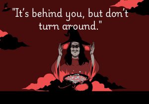 It’s behind you, but don’t turn around" creates an intense sense of fear and suspense, suggesting an unseen threat lurking just out of sight. It plays on the fear of the unknown, urging you to resist the instinct to confront it, heightening the tension and dread.