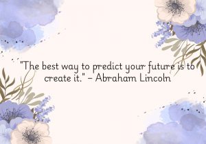 "The best way to predict your future is to create it" attributed to Abraham Lincoln emphasizes the power of proactive action in shaping one's destiny. Rather than waiting for circumstances to unfold, the quote encourages individuals to take initiative and make deliberate choices that influence their future. It underscores the idea that through effort, planning, and determination, one can actively mold the life they desire, rather than leaving it to chance.