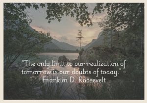 "The only limit to our realization of tomorrow is our doubts of today" by Franklin D. Roosevelt emphasizes how self-doubt can hinder future success. Roosevelt encourages overcoming present uncertainties and fears, as they are the only obstacles to achieving future goals. The quote inspires confidence and optimism, suggesting that belief in oneself and in possibilities is key to realizing a better tomorrow.