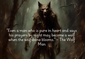 "Even a man who is pure in heart and says his prayers by night may become a wolf when the wolfsbane blooms" from The Wolf Man reflects the classic theme of transformation in horror. The quote suggests that no one is immune to the forces of darkness, not even the virtuous. It foreshadows the inevitable change into a werewolf, tied to the cycles of nature and superstition. This line evokes the idea that hidden dangers and uncontrollable forces can exist within even the most innocent, creating suspense and tragedy in the story.