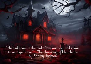 "He had come to the end of his journey, and it was time to go home" from The Haunting of Hill House by Shirley Jackson is a quietly ominous statement that marks a character's acceptance of their fate. It reflects the themes of psychological tension and inevitability present in the novel. While "home" often symbolizes comfort, here it takes on a darker meaning, suggesting surrender to the haunted and malevolent forces of Hill House. The line encapsulates the eerie blend of finality and dread that runs throughout the story.