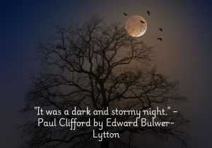 "It was a dark and stormy night" is the famous opening line of Paul Clifford by Edward Bulwer-Lytton. Known for its dramatic tone, the line sets the scene for mystery and tension, immediately drawing the reader into a sense of foreboding. Over time, it has become a symbol of overly elaborate or melodramatic writing, often used humorously. Despite this, the line effectively captures the atmosphere of a turbulent and suspenseful night, marking it as a memorable piece of literary history.