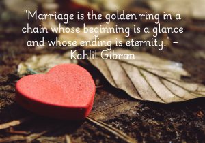 Kahlil Gibran’s quote poetically captures the timeless essence of marriage. It begins with a simple glance, symbolizing the spark of connection, and evolves into a lifelong bond, represented by a golden ring. This ring signifies the unity and commitment between two people, with their journey continuing into eternity, woven together by love and shared experiences.