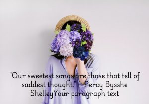 "Our sweetest songs are those that tell of saddest thought" by Percy Bysshe Shelley reflects the idea that deep emotions, especially sorrow, often inspire the most moving and beautiful expressions of art and poetry. Shelley suggests that sadness has a profound ability to evoke creativity and touch the human soul. The quote highlights the paradox that out of pain comes beauty, and that the emotional depth of sadness can lead to the most poignant and heartfelt works.