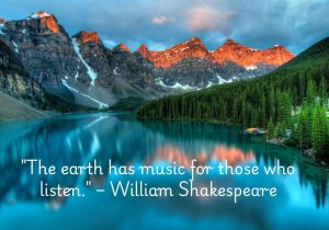 "The earth has music for those who listen," attributed to William Shakespeare, conveys the idea that nature offers beauty, harmony, and wisdom to those who are attentive and open to it. The quote suggests that by being mindful and truly observing the world around us, we can experience the subtle, almost magical qualities of nature. It speaks to the idea that nature communicates in its own way, offering peace, inspiration, and a sense of connection for those who take the time to listen.