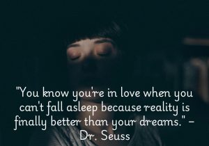 Dr. Seuss's quote, "You know you're in love when you can't fall asleep because reality is finally better than your dreams," captures the joy and fulfillment love brings. It suggests that being in love makes real life more exciting and wonderful than anything one could imagine in dreams. When love is true, the happiness of being with someone outweighs even the best fantasies, making the present moment something to cherish.