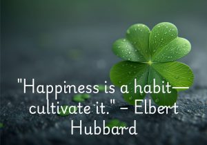 "Happiness is a habit—cultivate it," as Elbert Hubbard suggests, reminds us that happiness is something we can nurture daily. By focusing on positive thoughts, acts of kindness, and self-care, we can make happiness a natural part of our lives. Like any habit, it grows stronger the more we practice it. Ultimately, happiness becomes an integral part of who we are.