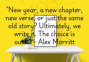 "New year, a new chapter, new verse, or just the same old story? Ultimately, we write it. The choice is ours" by Alex Morritt reminds us that we hold the power to shape our own story. Each new year offers a chance to start fresh or continue on our chosen path. The quote encourages us to take control of our future and make the most of every opportunity. It’s a call to embrace change and take responsibility for the narrative of our lives.