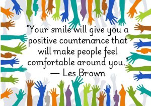 "Your smile will give you a positive countenance" by Les Brown highlights how a smile creates a welcoming presence. It makes others feel at ease and fosters a sense of comfort. A genuine smile reflects positivity, making interactions more pleasant. It’s a simple way to connect with people and create a warm environment.